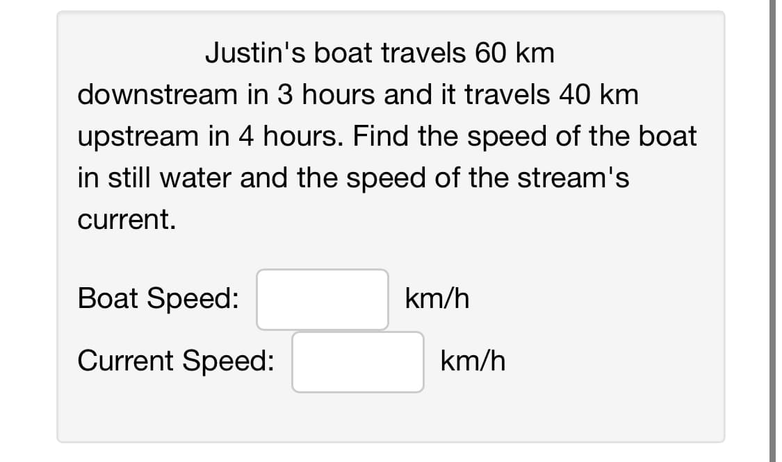 Justin's boat travels 60 km
downstream in 3 hours and it travels 40 km
upstream in 4 hours. Find the speed of the boat
in still water and the speed of the stream's
current.
Boat Speed:
Current Speed:
km/h
km/h