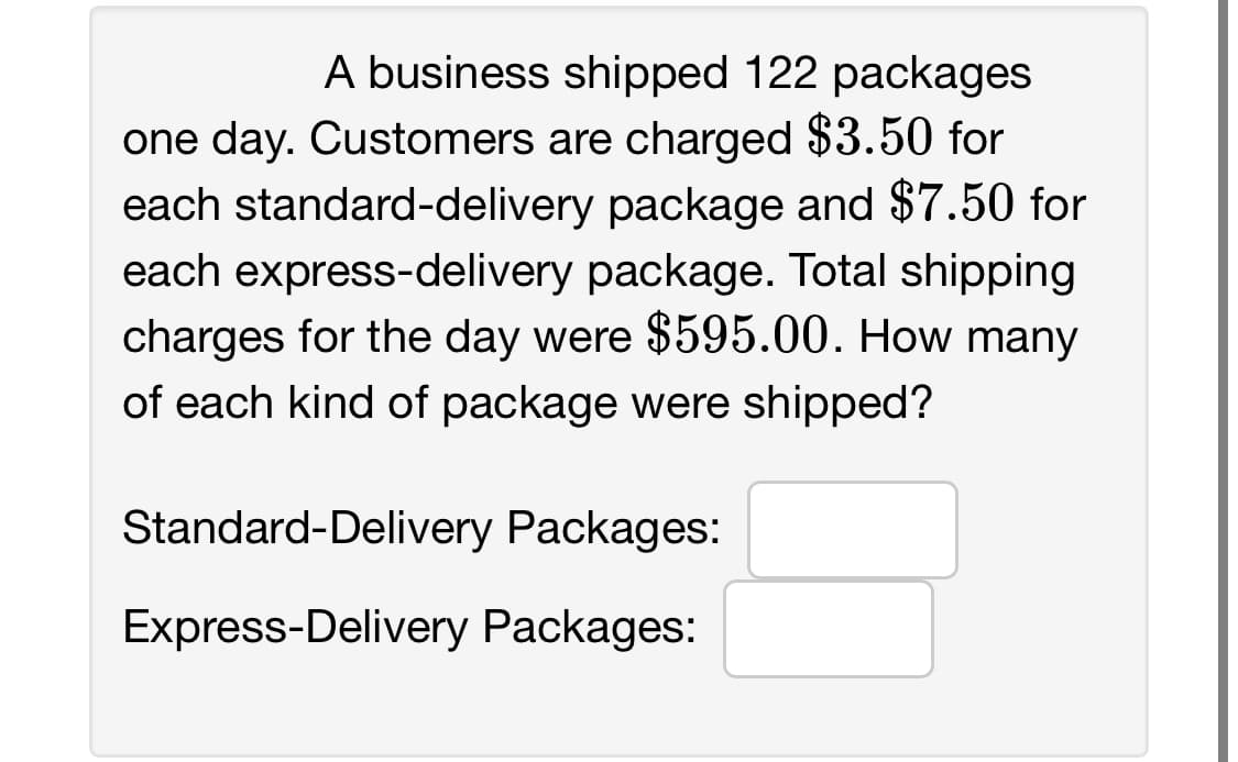 A business shipped 122 packages
one day. Customers are charged $3.50 for
each standard-delivery package and $7.50 for
each express-delivery package. Total shipping
charges for the day were $595.00. How many
of each kind of package were shipped?
Standard-Delivery Packages:
Express-Delivery Packages: