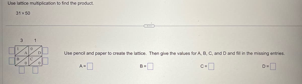 Use lattice multiplication to find the product.
31 x 50
UU
B
3 1
A
U
0
0
C
D
0
Use pencil and paper to create the lattice. Then give the values for A, B, C, and D and fill in the missing entries.
c=0
A=
B =
D=