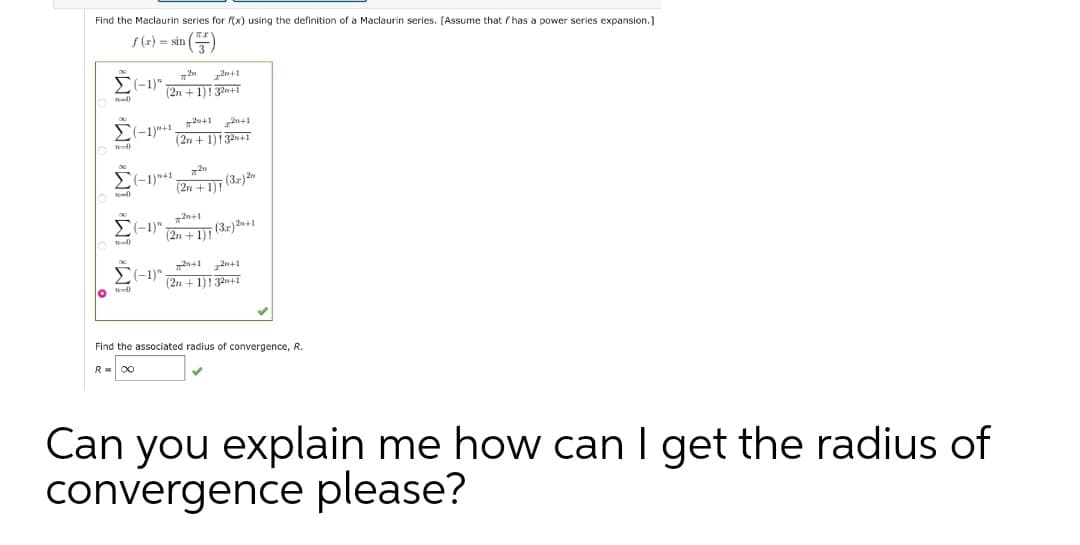 Find the Maclaurin series for (x) using the definition of a Maclaurin series. (Assume that / has a power series expansion.]
S(2) = sin ()
2n+1
(-1)"
(2n + 1)132m+1
(-1)+1_dn+1 2n41
(2n + 1)!32n41
(-1)*+1
(2n + 1) (32)an
n-0
n+1 2n+1
C-1)"
(2n +1)!32n+1
lo 0
Find the associated radius of convergence, R.
R= 00
Can you explain me how can I get the radius of
convergence please?
