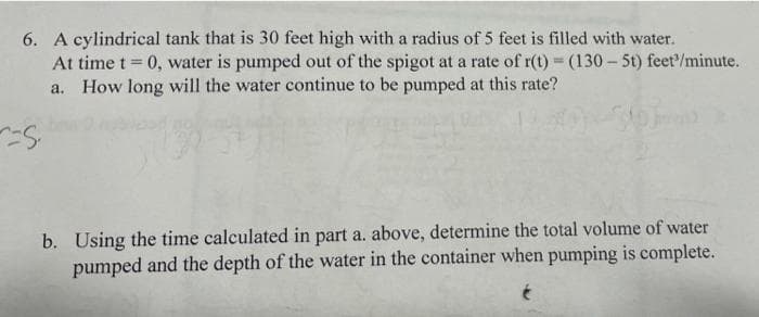 6. A cylindrical tank that is 30 feet high with a radius of 5 feet is filled with water.
At time t = 0, water is pumped out of the spigot at a rate of r(t) = (130 – 5t) feet/minute.
a. How long will the water continue to be pumped at this rate?
b. Using the time calculated in part a. above, determine the total volume of water
pumped and the depth of the water in the container when pumping is complete.
