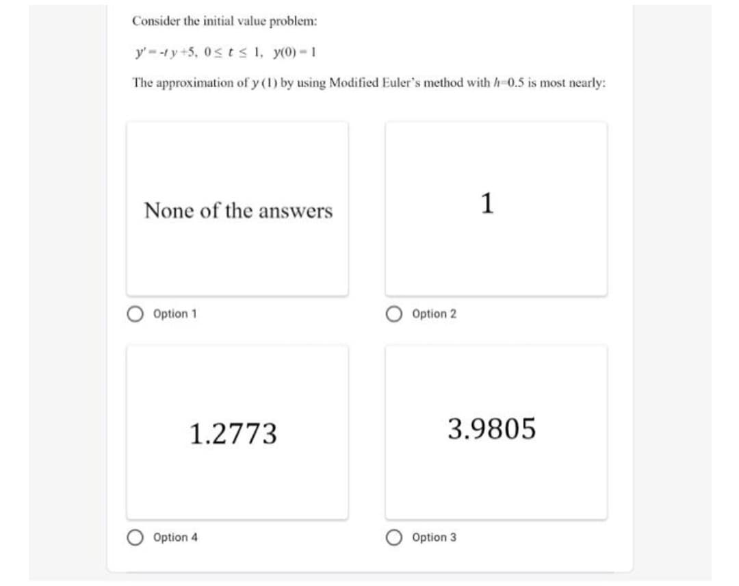 Consider the initial value problem:
y' -ty+5, 0sts 1, y(0)-1
The approximation of y (1) by using Modified Euler's method with h-0.5 is most nearly:
None of the answers
1
Option 1
Option 2
1.2773
3.9805
Option 4
Option 3
