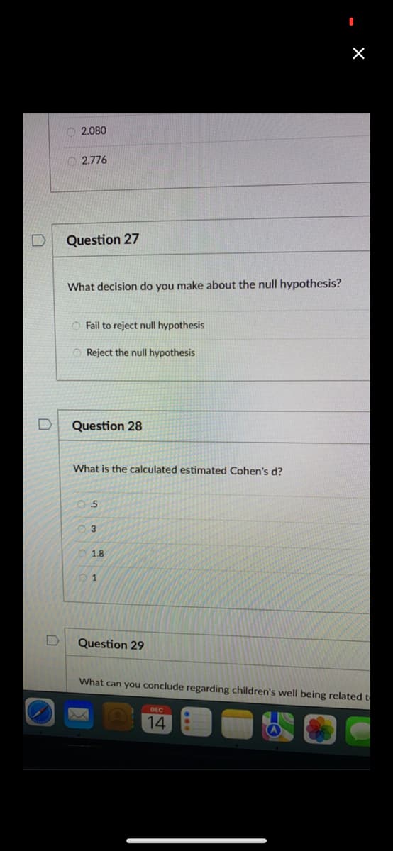 O 2.080
O 2.776
Question 27
What decision do you make about the null hypothesis?
O Fail to reject null hypothesis
O Reject the null hypothesis
Question 28
What is the calculated estimated Cohen's d?
1.8
Question 29
What can you conclude regarding children's well being related t
14
