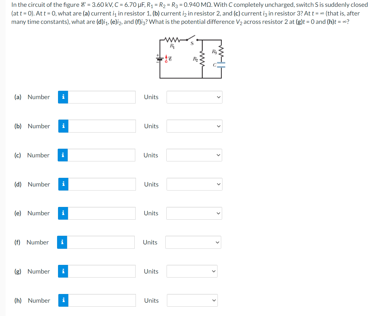 In the circuit of the figure = 3.60 kV, C = 6.70 μF, R₁ = R₂ = R3 = 0.940 MQ. With C completely uncharged, switch S is suddenly closed
(at t = 0). At t = 0, what are (a) current i₁ in resistor 1, (b) current i₂ in resistor 2, and (c) current i3 in resistor 3? At t = ∞ (that is, after
many time constants), what are (d)i₁, (e)i2, and (f)i3? What is the potential difference V₂ across resistor 2 at (g)t = 0 and (h)t = ∞?
(a) Number
(b) Number i
(c) Number i
(d) Number i
(e) Number i
(f) Number i
(g) Number i
(h) Number i
Units
Units
Units
Units
Units
Units
Units
Units
R₁
- 18
R₂
R₂
>