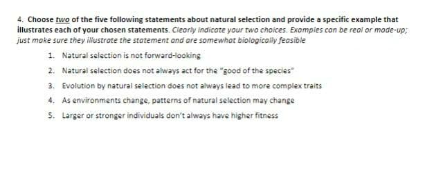 4. Choose two of the five following statements about natural selection and provide a specific example that
illustrates each of your chosen statements. Clearly indicate your two choices. Examples can be real or made-up;
just make sure they illustrate the statement and are somewhat biologically feasible
1. Natural selection is not forward-looking
2. Natural selection does not always act for the "good of the species"
3. Evolution by natural selection does not always lead to more complex traits
4. As environments change, patterns of natural selection may change
5. Larger or stronger individuals don't always have higher fitness