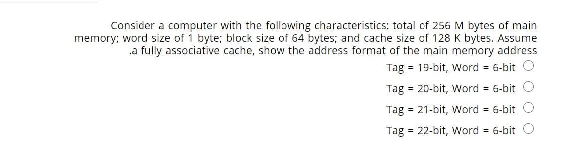 Consider a computer with the following characteristics: total of 256 M bytes of main
memory; word size of 1 byte; block size of 64 bytes; and cache size of 128 K bytes. Assume
.a fully associative cache, show the address format of the main memory address
Tag = 19-bit, Word = 6-bit
Tag
= 20-bit, Word = 6-bit
Tag = 21-bit, Word = 6-bit
Tag = 22-bit, Word = 6-bit O
