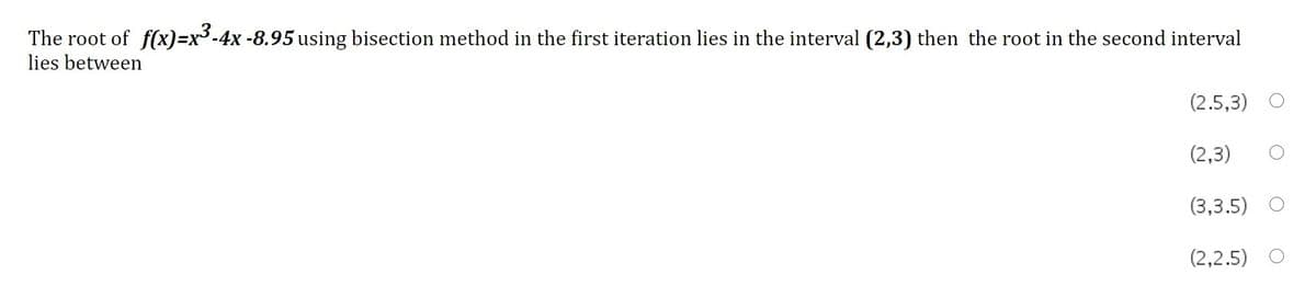 The root of f(x)=x3-4x -8.95 using bisection method in the first iteration lies in the interval (2,3) then the root in the second interval
lies between
(2.5,3)
(2,3)
(3,3.5)
(2,2.5)
