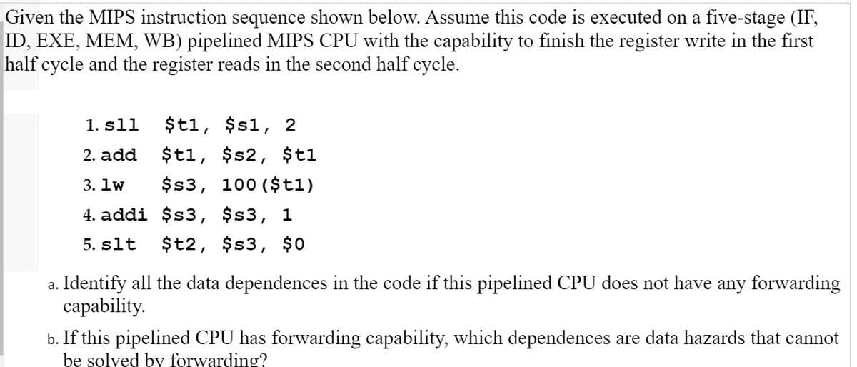 Given the MIPS instruction sequence shown below. Assume this code is executed on a five-stage (IF,
ID, EXE, MEM, WB) pipelined MIPS CPU with the capability to finish the register write in the first
half cycle and the register reads in the second half cycle.
1. sll
$t1, $s1, 2
2. add
$t1, $s2, $t1
3. lw
$s3, 100 ($t1)
4. addi $3, $s3,
1
5. slt
$t2, $s3, $0
a. Identify all the data dependences in the code if this pipelined CPU does not have any forwarding
capability.
b. If this pipelined CPU has forwarding capability, which dependences are data hazards that cannot
be solved by forwarding?
