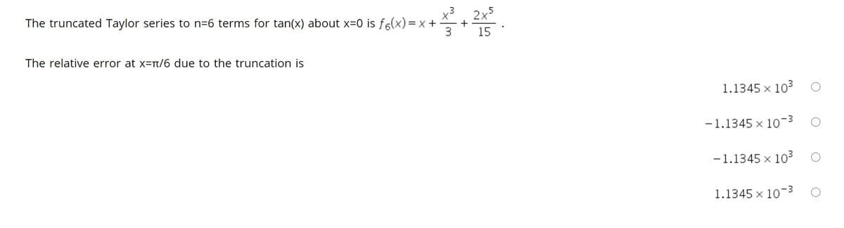 x3, 2x5
The truncated Taylor series to n=6 terms for tan(x) about x=0 is f6(x)= x +
+
3
15
The relative error at x=t/6 due to the truncation is
1.1345 x 103
-1.1345 x 10-3
-1.1345 x 103
1.1345 x 103
