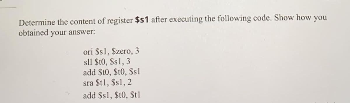 Determine the content of register $s1 after executing the following code. Show how you
obtained your answer:
ori $s1, $zero, 3
sll $t0, $s1, 3
add $t0, $t0, $s1
sra $t1, $s1, 2
add $s1, $t0, $t1
