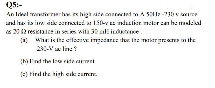 Q5:-
An Ideal transformer has its high side connected to A 50HZ -230 v source
and has its low side connected to 150-v ac induction motor can be modeled
as 20 Q resistance in series with 30 mH inductance.
(a) What is the effective impedance that the motor presents to the
230-V ac line ?
(b) Find the low side current
(c) Find the high side current.
