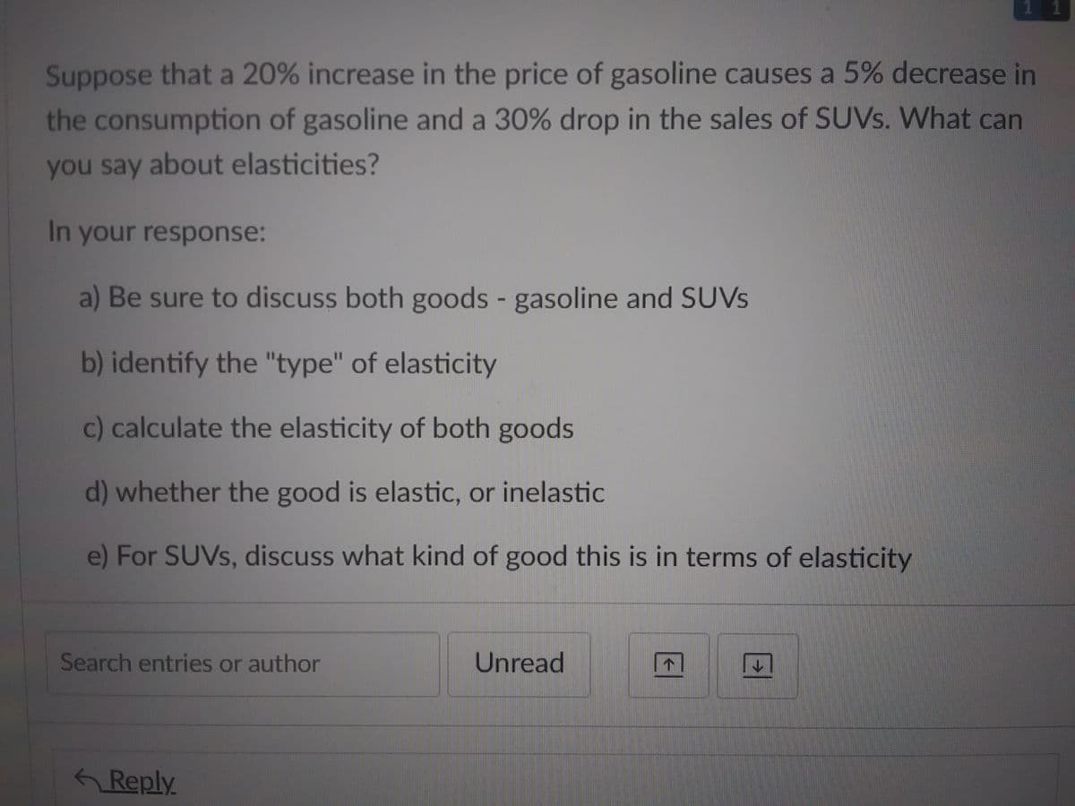 Suppose that a 20% increase in the price of gasoline causes a 5% decrease in
the consumption of gasoline and a 30% drop in the sales of SUVs. What can
you say about elasticities?
In your response:
a) Be sure to discuss both goods - gasoline and SUVs
b) identify the "type" of elasticity
c) calculate the elasticity of both goods
d) whether the good is elastic, or inelastic
e) For SUVs, discuss what kind of good this is in terms of elasticity
Search entries or author
Reply
Unread
1
↓