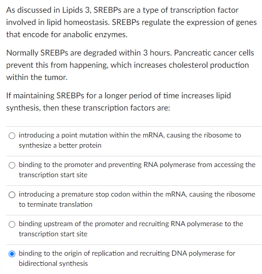 As discussed in Lipids 3, SREBPs are a type of transcription factor
involved in lipid homeostasis. SREBPs regulate the expression of genes
that encode for anabolic enzymes.
Normally SREBPs are degraded within 3 hours. Pancreatic cancer cells
prevent this from happening, which increases cholesterol production
within the tumor.
If maintaining SREBPs for a longer period of time increases lipid
synthesis, then these transcription factors are:
O introducing a point mutation within the mRNA, causing the ribosome to
synthesize a better protein
binding to the promoter and preventing RNA polymerase from accessing the
transcription start site
introducing a premature stop codon within the mRNA, causing the ribosome
to terminate translation
binding upstream of the promoter and recruiting RNA polymerase to the
transcription start site
binding to the origin of replication and recruiting DNA polymerase for
bidirectional synthesis