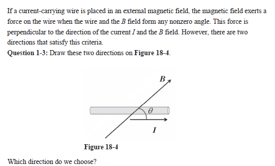 If a current-carrying wire is placed in an external magnetic field, the magnetic field exerts a
force on the wire when the wire and the B field form any nonzero angle. This force is
perpendicular to the direction of the current I and the B field. However, there are two
directions that satisfy this criteria.
Question 1-3: Draw these two directions on Figure 18-4.
Figure 18-4
Which direction do we choose?
0
B