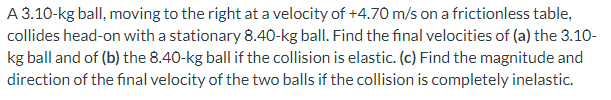 A 3.10-kg ball, moving to the right at a velocity of +4.70 m/s on a frictionless table,
collides head-on with a stationary 8.40-kg ball. Find the final velocities of (a) the 3.10-
kg ball and of (b) the 8.40-kg ball if the collision is elastic. (c) Find the magnitude and
direction of the final velocity of the two balls if the collision is completely inelastic.