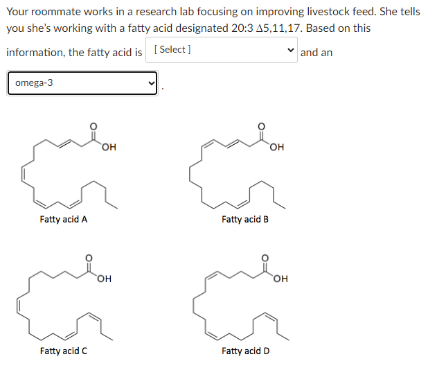 Your roommate works in a research lab focusing on improving livestock feed. She tells
you she's working with a fatty acid designated 20:3 A5,11,17. Based on this
information, the fatty acid is [Select]
and an
omega-3
Fatty acid A
Fatty acid C
OH
OH
Fatty acid B
m
Fatty acid D
OH
OH