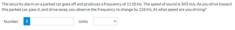 The security alarm on a parked car goes off and produces a frequency of 1110 Hz. The speed of sound is 343 m/s. As you drive toward
this parked car, pass it, and drive away, you observe the frequency to change by 126 Hz. At what speed are you driving?
Number
i
Units