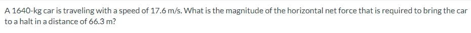 A 1640-kg car is traveling with a speed of 17.6 m/s. What is the magnitude of the horizontal net force that is required to bring the car
to a halt in a distance of 66.3 m?