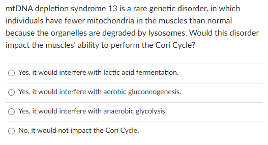 mtDNA depletion syndrome 13 is a rare genetic disorder, in which
individuals have fewer mitochondria in the muscles than normal
because the organelles are degraded by lysosomes. Would this disorder
impact the muscles' ability to perform the Cori Cycle?
O Yes, it would interfere with lactic acid fermentation.
O Yes, it would interfere with aerobic gluconeogenesis.
O Yes, it would interfere with anaerobic glycolysis.
O No, it would not impact the Cori Cycle.