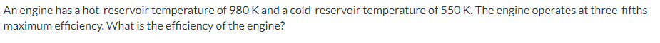 An engine has a hot-reservoir temperature of 980 K and a cold-reservoir temperature of 550 K. The engine operates at three-fifths
maximum efficiency. What is the efficiency of the engine?