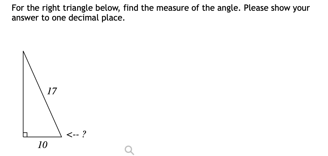 For the right triangle below, find the measure of the angle. Please show your
answer to one decimal place.
17
<-- ?
10

