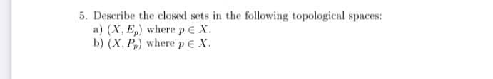 5. Describe the closed sets in the following topological spaces:
a) (X, E,) wherepeX.
b) (X, P,) wherepEX.
