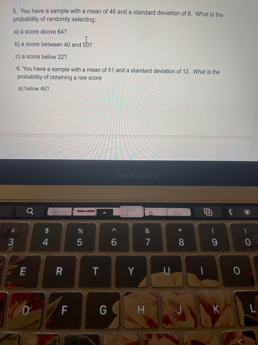 5. You have a sample with a mean of 46 and a standard deviation of 8. What is the
probability of randomly selecting:
a) a score above 64?
b) a score between 40 and 50?
c) a score below 32?
6. You have a sample witha mean of 51 and a standard deviation of 12. What is the
probability of obtaining a raw score
a) below 46?
MacBook Pro
2$
%
&
4
7
8.
Y
U.
D
F
G
K
R
