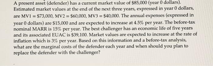 A present asset (defender) has a current market value of $85,000 (year 0 dollars).
Estimated market values at the end of the next three years, expressed in year 0 dollars,
are MV1 = $73,000, MV2 = $60,000, MV3 = $40,000. The annual expenses (expressed in
year 0 dollars) are $15,000 and are expected to increase at 4.5% per year. The before-tax
nominal MARR is 15% per year. The best challenger has an economic life of five years
and its associated EUAC is $39,100. Market values are expected to increase at the rate of
inflation which is 3% per year. Based on this information and a before-tax analysis,
what are the marginal costs of the defender each year and when should you plan to
replace the defender with the challenger?
