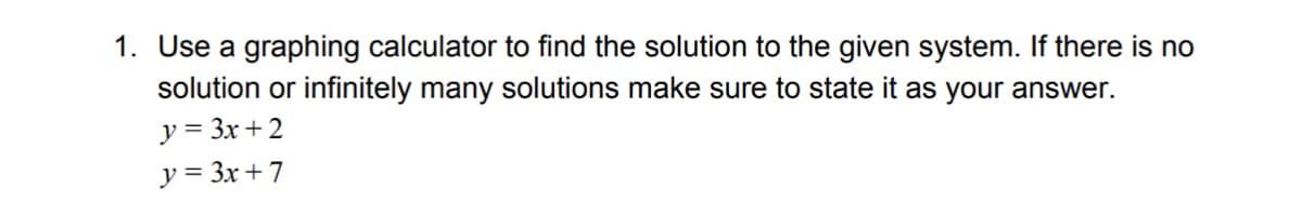 1. Use a graphing calculator to find the solution to the given system. If there is no
solution or infinitely many solutions make sure to state it as your answer.
y = 3x + 2
y = 3x + 7