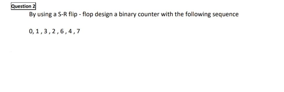 Question 2
By using a S-R flip - flop design a binary counter with the following sequence
0,1,3,2,6,4,7
