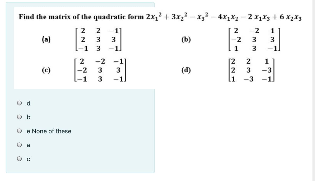 Find the matrix of the quadratic form 2x1? + 3x22 – x32 – 4x1x2 - 2 x1X3 + 6 x2x3
2
2
-1
2
-2
1
(a)
3
3
(b)
-2
3
3
-1
3
-1.
3
-1
-2
-1
[2
1
(c)
-2
3
3
(d)
3
-3
-1
-1
l1
-3
-1
Od
O b
e.None of these
O a
Ос
