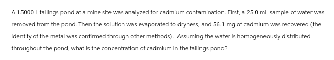 A 15000 L tailings pond at a mine site was analyzed for cadmium contamination. First, a 25.0 mL sample of water was
removed from the pond. Then the solution was evaporated to dryness, and 56.1 mg of cadmium was recovered (the
identity of the metal was confirmed through other methods). Assuming the water is homogeneously distributed
throughout the pond, what is the concentration of cadmium in the tailings pond?