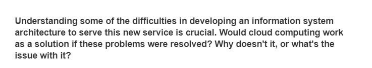 Understanding some of the difficulties in developing an information system
architecture to serve this new service is crucial. Would cloud computing work
as a solution if these problems were resolved? Why doesn't it, or what's the
issue with it?