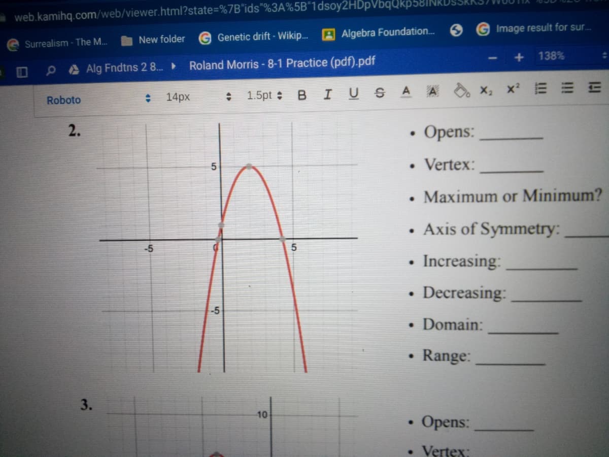 aweb.kamihq.com/web/viewer.html?state%=D%7B*ids"%3A%5B"1dsoy2HDpVbqQkp58||
AAlgebra Foundation..
Image result for sur.
New folder
G Genetic drift -Wikip..
Surrealism - The M..
138%
PAAlg Fndtns 2 8.
Roland Morris - 8-1 Practice (pdf).pdf
IN
x E E E
14px
1.5pt : BI USA A
Roboto
2.
Opens:
Vertex:
Maximum or Minimum?
Axis of Symmetry:
-5
Increasing:
Decreasing:
-5
• Domain:
Range:
10
Opens:
Vertex:
3.
