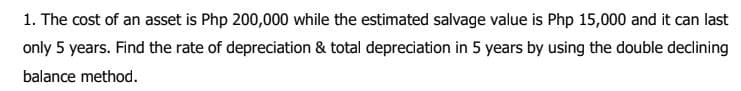 1. The cost of an asset is Php 200,000 while the estimated salvage value is Php 15,000 and it can last
only 5 years. Find the rate of depreciation & total depreciation in 5 years by using the double declining
balance method.
