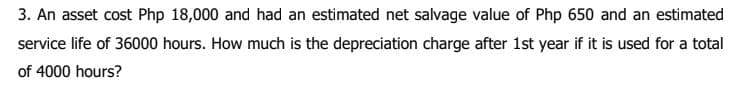 3. An asset cost Php 18,000 and had an estimated net salvage value of Php 650 and an estimated
service life of 36000 hours. How much is the depreciation charge after 1st year if it is used for a total
of 4000 hours?
