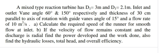 A mixed type reaction turbine has D1= 3m and D1= 2.1m. Inlet and
outlet Vane angle 60° & 150° respectively and thickness of 30 cm
parallel to axis of rotation with guide vanes angle of 15° and a flow rate
of 10 m/s . a) Calculate the required speed of the runner for smooth
flow at inlet. b) If the velocity of flow remains constant and the
discharge is radial find the power developed and the work done, also
find the hydraulic losses, total head, and overall efficiency.
