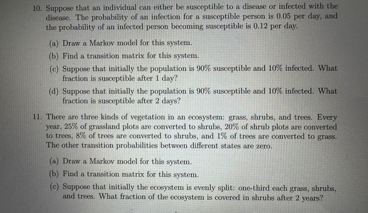 10. Suppose that an individual can either be susceptible to a disease or infected with the
disease. The probability of an infection for a susceptible person is 0.05 per day, and
the probability of an infected person becoming susceptible is 0.12 per day.
(a) Draw a Markov model for this system.
(b) Find a transition matrix for this system.
(c) Suppose that initially the population is 90% susceptible and 10% infected. What
fraction is susceptible after 1 day?
(d) Suppose that initially the population is 90% susceptible and 10% infected. What
fraction is susceptible after 2 days?
11. There are three kinds of vegetation in an ecosystem: grass, shrubs, and trees. Every
year, 25% of grassland plots are converted to shrubs, 20% of shrub plots are converted
to trees, 8% of trees are converted to shrubs, and 1% of trees are converted to grass.
The other transition probabilities between different states are zero.
(a) Draw a Markov model for this system.
(b) Find a transition matrix for this system.
(c) Suppose that initially the ecosystem is evenly split: one-third each grass, shrubs,
and trees. What fraction of the ecosystem is covered in shrubs after 2 years?