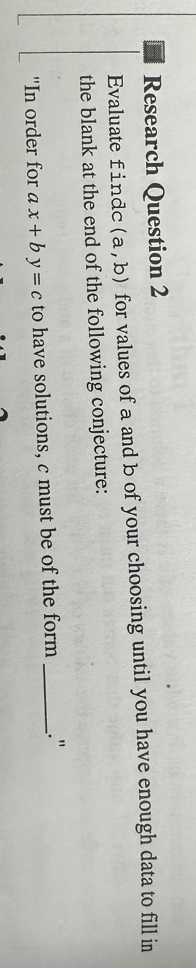 Research Question 2
Evaluate findc (a, b) for values of a and b of your choosing until you have enough data to fill in
the blank at the end of the following conjecture:
"In order for a x+by = c to have solutions, c must be of the form