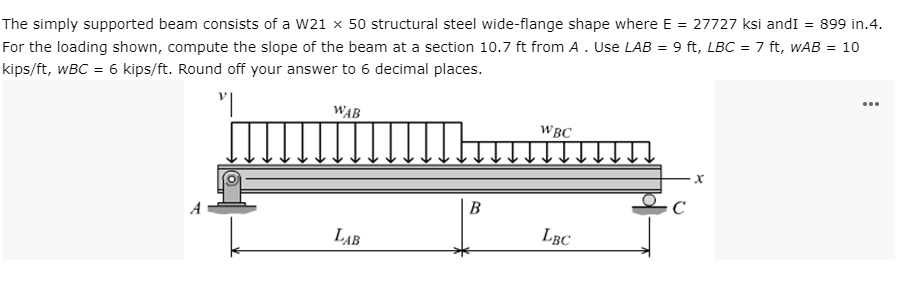 The simply supported beam consists of a W21 x 50 structural steel wide-flange shape where E = 27727 ksi andI = 899 in.4.
For the loading shown, compute the slope of the beam at a section 10.7 ft from A. Use LAB = 9 ft, LBC = 7 ft, wAB = 10
kips/ft, wBC = 6 kips/ft. Round off your answer to 6 decimal places.
...
WAB
WBC
C
LAB
LBC
