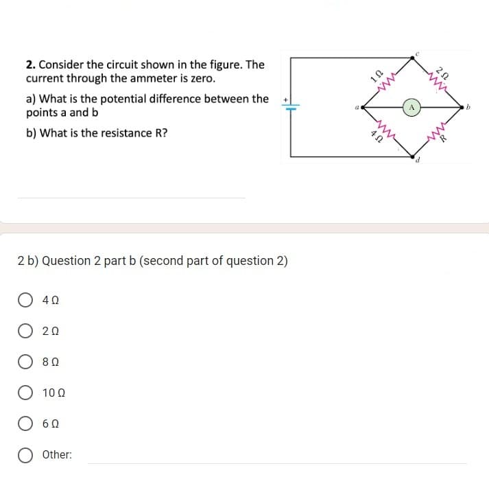 2. Consider the circuit shown in the figure. The
current through the ammeter is zero.
a) What is the potential difference between the
points a and b
b) What is the resistance R?
2 b) Question 2 part b (second part of question 2)
O 40
020
8 Ω
10 Ω
O 60
O Other:
a
4 Ω
102
ww
d
202
Ar
N
b