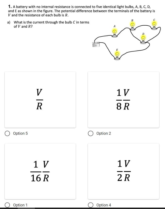 1. A battery with no internal resistance is connected to five identical light bulbs, A, B, C, D,
and E as shown in the figure. The potential difference between the terminals of the battery is
V and the resistance of each bulb is R.
a)
What is the current through the bulb C in terms
of V and R?
Option 5
Option 1
V
R
1 V
16 R
Option 2
Option 4
E
1 V
8 R
B
1 V
2 R