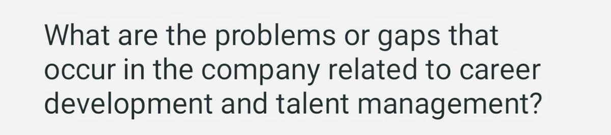 What are the problems or gaps that
occur in the company related to career
development and talent management?
