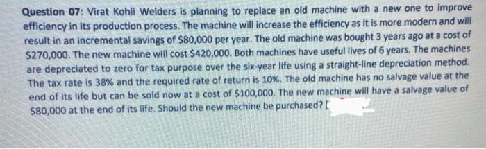 Question 07: Virat Kohli Welders is planning to replace an old machine with a new one to improve
efficiency in its production process. The machine will increase the efficiency as it is more modern and will
result in an incremental savings of $80,000 per year. The old machine was bought 3 years ago at a cost of
$270,000. The new machine will cost $420,000. Both machines have useful lives of 6 years. The machines
are depreciated to zero for tax purpose over the six-year life using a straight-line depreciation method.
The tax rate is 38% and the required rate of return is 10%, The old machine has no salvage value at the
end of its life but can be sold now at a cost of $100,000. The new machine will have a salvage value of
$80,000 at the end of its life. Should the new machine be purchased?[

