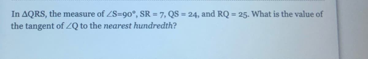 In AQRS, the measure of ZS=9o°, SR = 7, QS = 24, and RQ = 25. What is the value of
the tangent of ZQ to the nearest hundredth?
%3D
