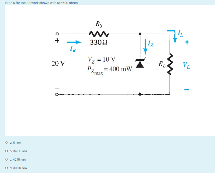 Deter IR for the network shown with RL=500 ohms
R$
+
3302
IR
Vz = 10 V
RL
VL
20 V
= 400 mW
PZmax
|
O a. 0 mA
O b. 34.96 mA
O c. 42.15 mA
O d. 30.30 mA
