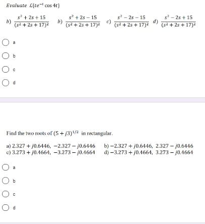 Evaluate L(te- cos 4t}
s? + 25 + 15
b)
(s2 + 2s + 17)2
s' + 2s - 15
b)
(s2 + 2s + 17)2
s2 - 2s - 15
c)
(s2 + 2s + 17)2
s - 25 + 15
d)
(s2 + 2s + 17)
Find the two roots of (5 + j3)/2 in rectangular.
a) 2.327 + j0.6446, -2.327 – j0.6446
c) 3.273 + j0.4664, -3.273 – j0.4664
b) -2.327 + j0.6446, 2.327 - j0.6446
d) -3.273 + j0.4664, 3.273 – j0.4664
a
