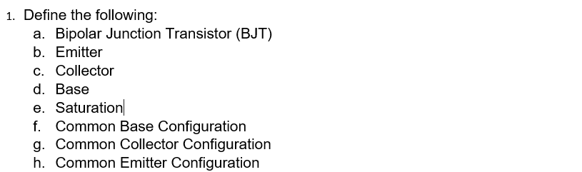 1. Define the following:
a. Bipolar Junction Transistor (BJT)
b. Emitter
c. Collector
d. Base
e. Saturation
f. Common Base Configuration
g. Common Collector Configuration
h. Common Emitter Configuration
