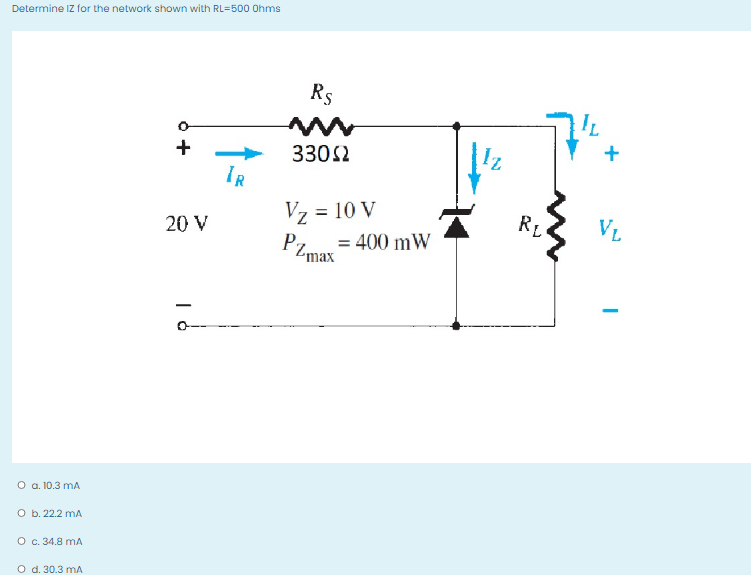 Determine IZ for the network shown with RL=500 Ohms
R5
+
3302
IR
Vz = 10 V
RL
VL
200 V
= 400 mW
PZmax
O a. 10.3 mA
O b. 22.2 mA
O c. 34.8 mA
O d. 30.3 mA
