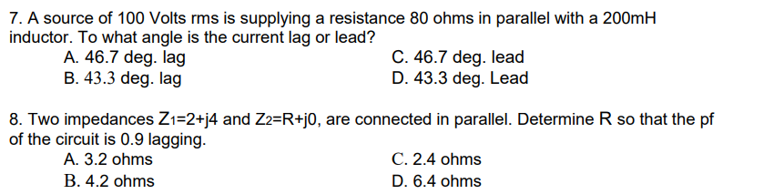 7. A source of 100 Volts rms is supplying a resistance 80 ohms in parallel with a 200mH
inductor. To what angle is the current lag or lead?
A. 46.7 deg. lag
B. 43.3 deg. lag
C. 46.7 deg. lead
D. 43.3 deg. Lead
8. Two impedances Z1=2+j4 and Z2=R+j0, are connected in parallel. Determine R so that the pf
of the circuit is 0.9 lagging.
A. 3.2 ohms
C. 2.4 ohms
B. 4.2 ohms
D. 6.4 ohms
